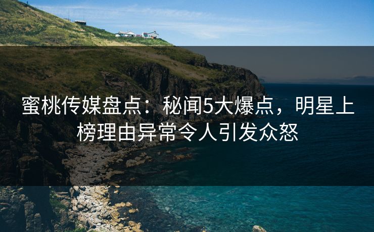 蜜桃传媒盘点：秘闻5大爆点，明星上榜理由异常令人引发众怒