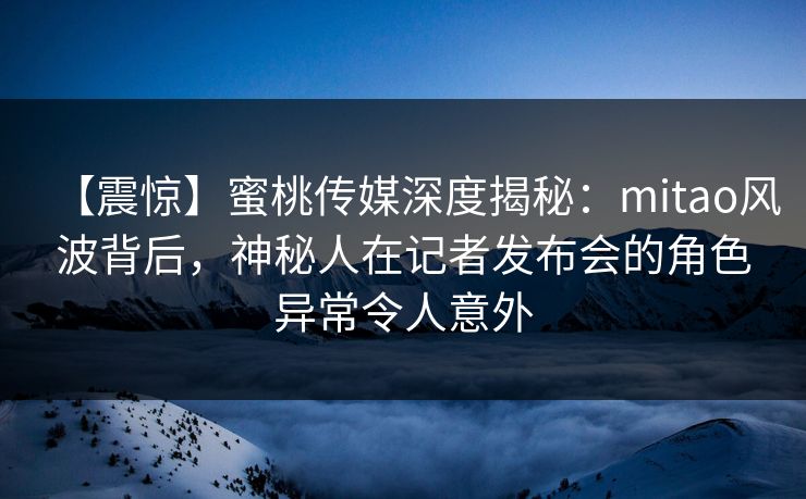 【震惊】蜜桃传媒深度揭秘：mitao风波背后，神秘人在记者发布会的角色异常令人意外