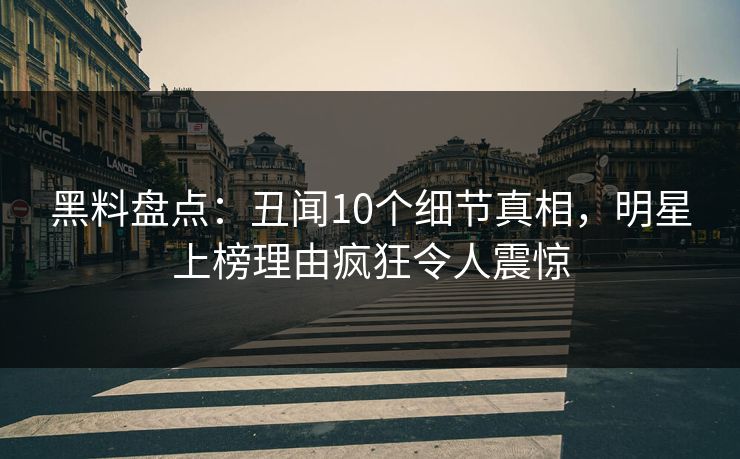 黑料盘点：丑闻10个细节真相，明星上榜理由疯狂令人震惊