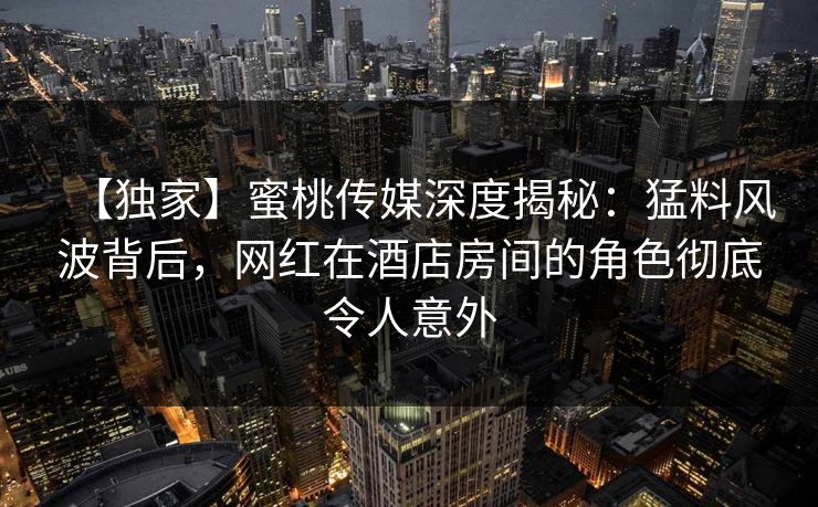 【独家】蜜桃传媒深度揭秘：猛料风波背后，网红在酒店房间的角色彻底令人意外