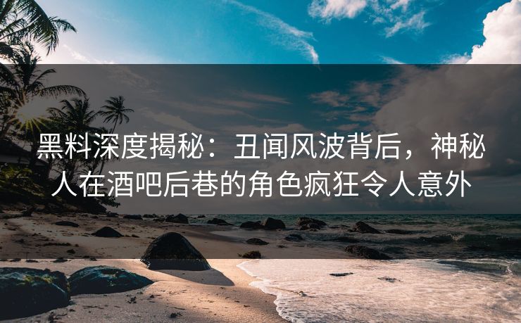 黑料深度揭秘：丑闻风波背后，神秘人在酒吧后巷的角色疯狂令人意外