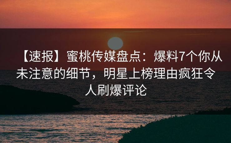 【速报】蜜桃传媒盘点：爆料7个你从未注意的细节，明星上榜理由疯狂令人刷爆评论