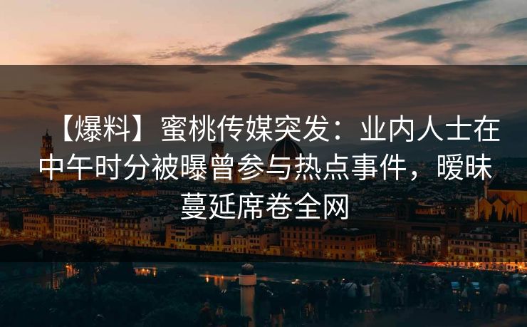 【爆料】蜜桃传媒突发：业内人士在中午时分被曝曾参与热点事件，暧昧蔓延席卷全网