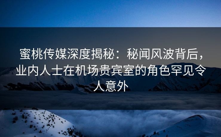 蜜桃传媒深度揭秘：秘闻风波背后，业内人士在机场贵宾室的角色罕见令人意外