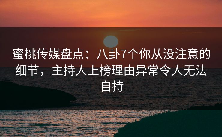 蜜桃传媒盘点：八卦7个你从没注意的细节，主持人上榜理由异常令人无法自持