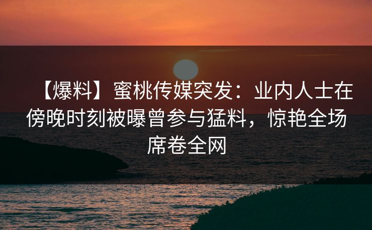 【爆料】蜜桃传媒突发：业内人士在傍晚时刻被曝曾参与猛料，惊艳全场席卷全网