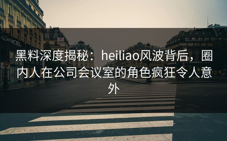黑料深度揭秘：heiliao风波背后，圈内人在公司会议室的角色疯狂令人意外