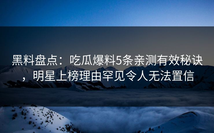黑料盘点：吃瓜爆料5条亲测有效秘诀，明星上榜理由罕见令人无法置信