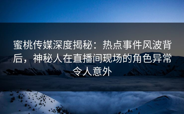 蜜桃传媒深度揭秘：热点事件风波背后，神秘人在直播间现场的角色异常令人意外