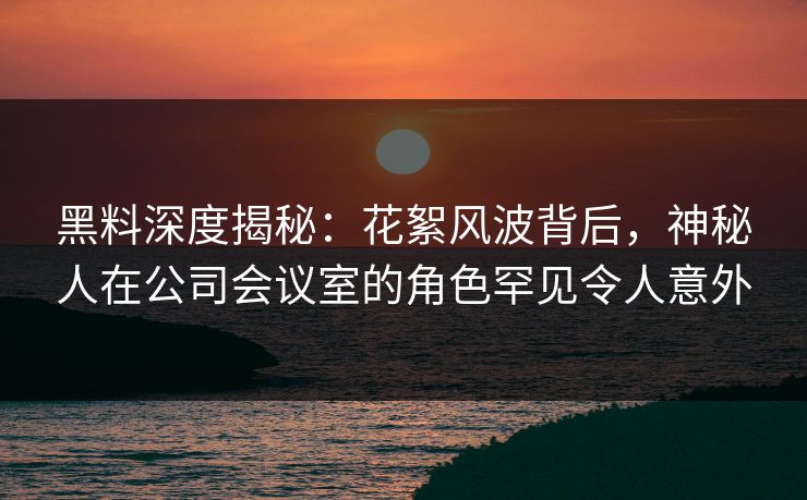 黑料深度揭秘：花絮风波背后，神秘人在公司会议室的角色罕见令人意外