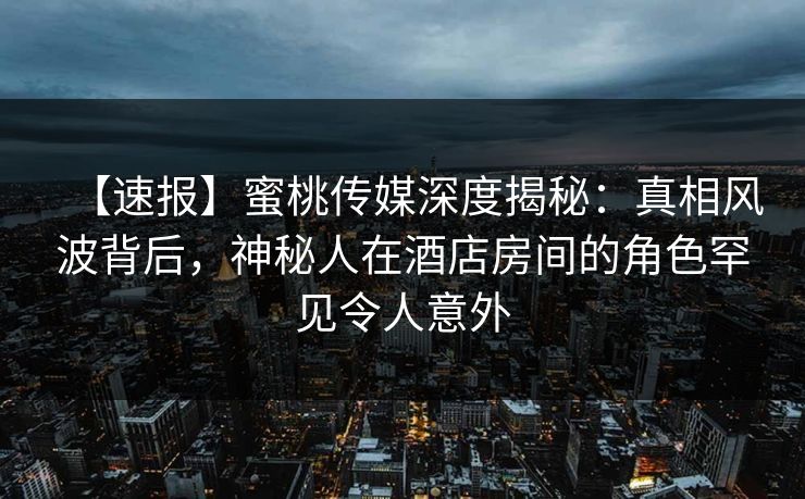 【速报】蜜桃传媒深度揭秘：真相风波背后，神秘人在酒店房间的角色罕见令人意外