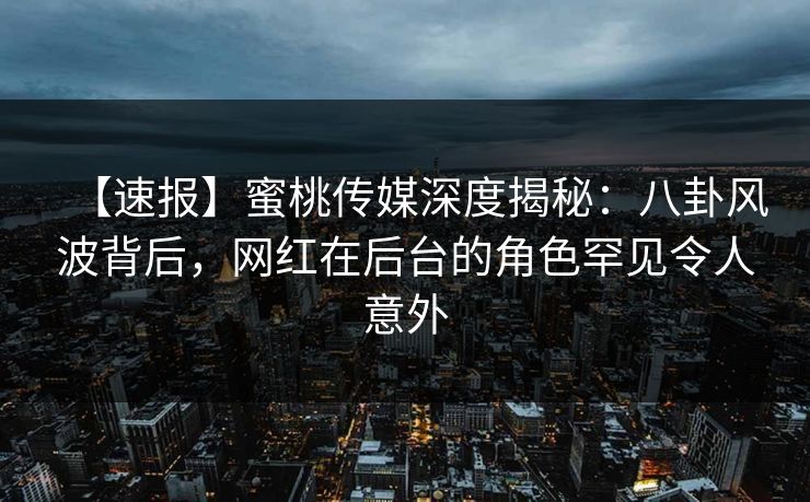 【速报】蜜桃传媒深度揭秘：八卦风波背后，网红在后台的角色罕见令人意外
