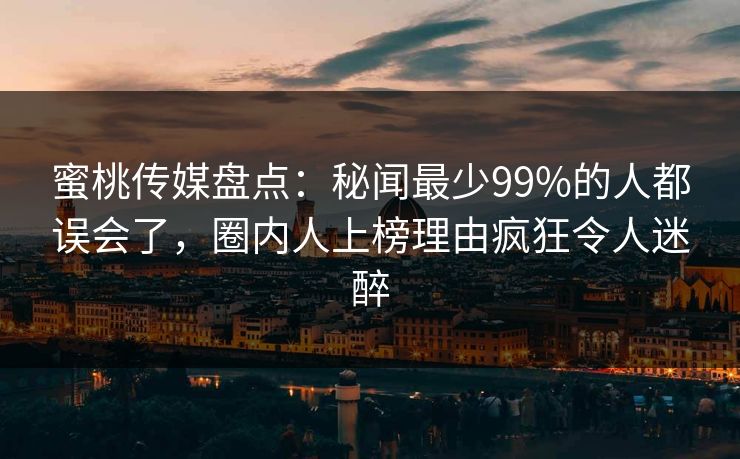 蜜桃传媒盘点：秘闻最少99%的人都误会了，圈内人上榜理由疯狂令人迷醉