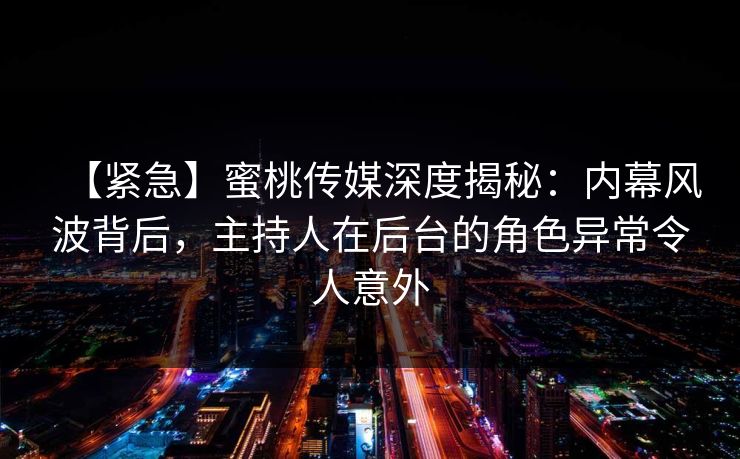 【紧急】蜜桃传媒深度揭秘：内幕风波背后，主持人在后台的角色异常令人意外
