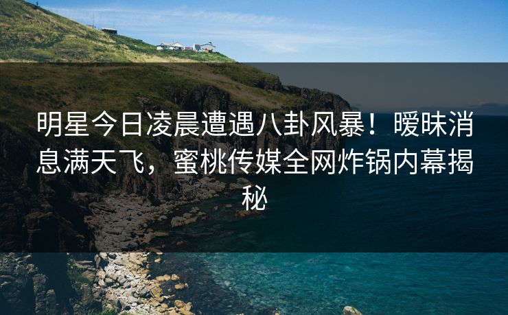 明星今日凌晨遭遇八卦风暴！暧昧消息满天飞，蜜桃传媒全网炸锅内幕揭秘