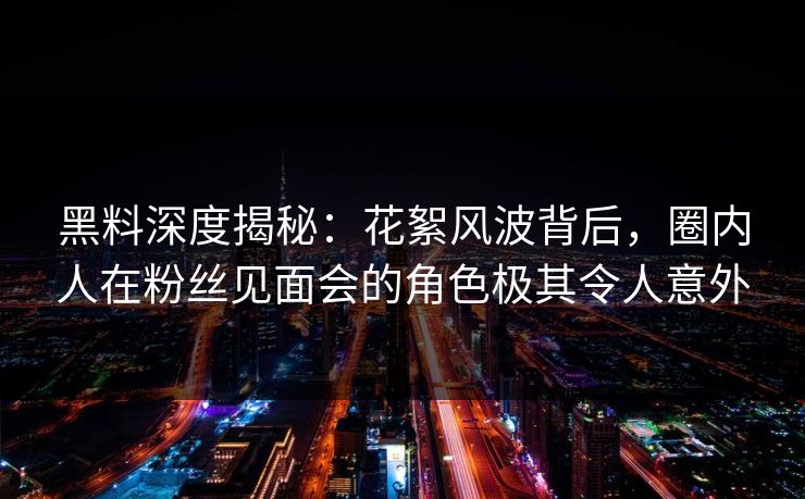 黑料深度揭秘：花絮风波背后，圈内人在粉丝见面会的角色极其令人意外