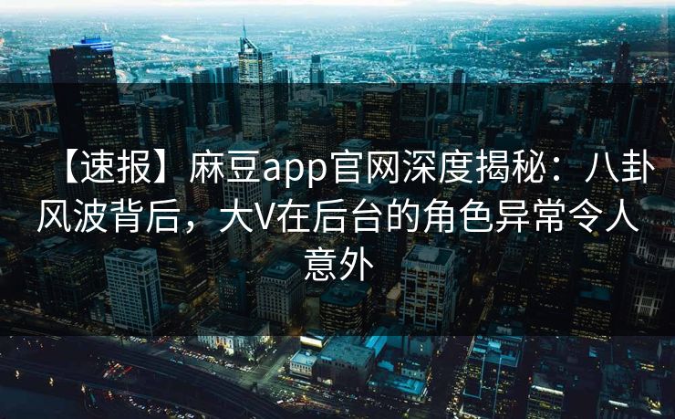 【速报】麻豆app官网深度揭秘：八卦风波背后，大V在后台的角色异常令人意外