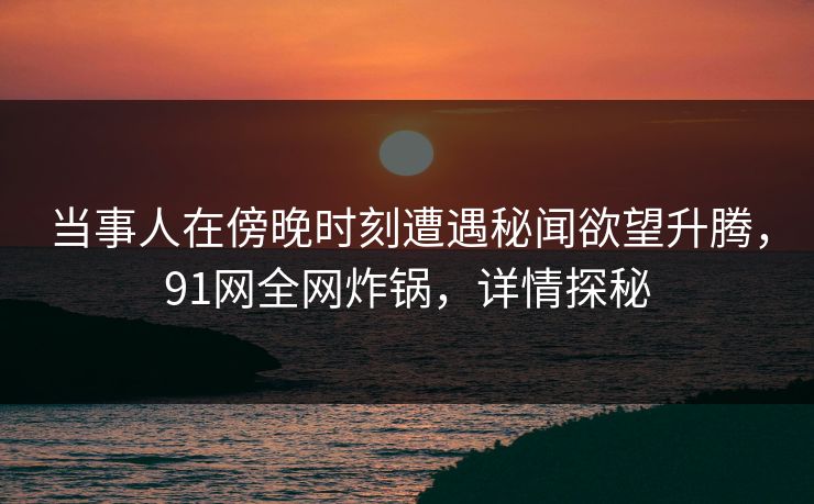 当事人在傍晚时刻遭遇秘闻欲望升腾，91网全网炸锅，详情探秘