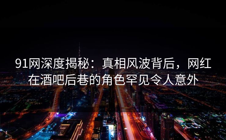 91网深度揭秘：真相风波背后，网红在酒吧后巷的角色罕见令人意外