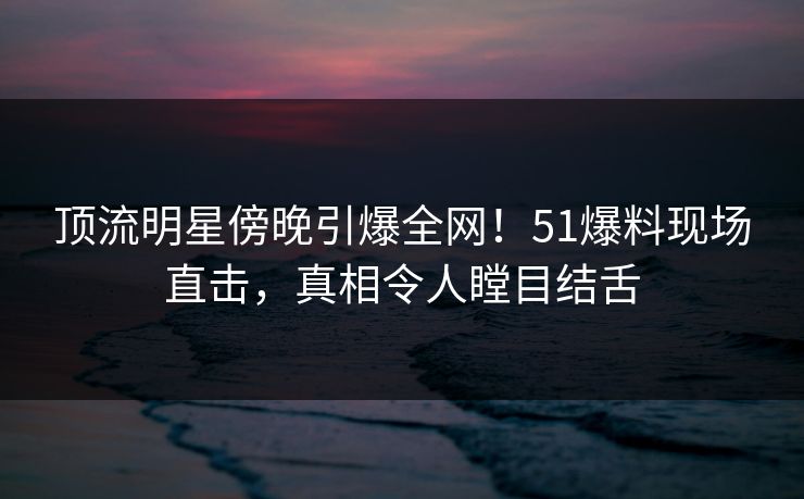 顶流明星傍晚引爆全网！51爆料现场直击，真相令人瞠目结舌