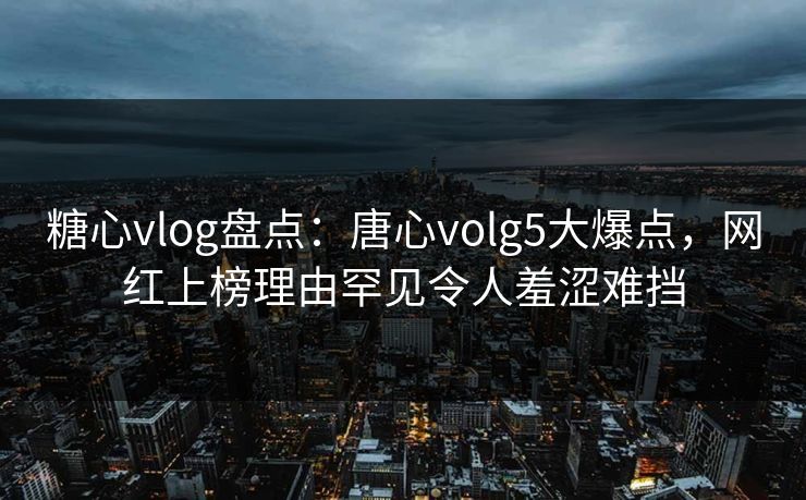 糖心vlog盘点：唐心volg5大爆点，网红上榜理由罕见令人羞涩难挡