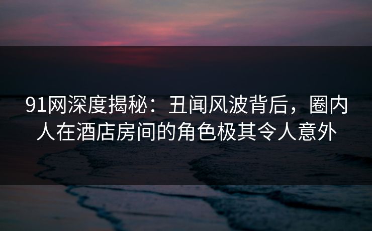 91网深度揭秘:丑闻风波背后,圈内人在酒店房间的角色极其令人意外 91网深度揭秘:丑闻风波背后,圈内人在酒店房间的角色极其令人意外