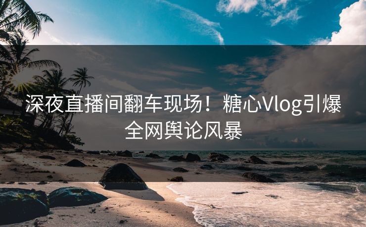 深夜直播间翻车现场!糖心Vlog引爆全网舆论风暴 深夜直播间翻车现场!糖心Vlog引爆全网舆论风暴