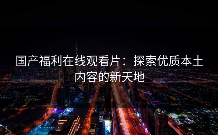 国产福利在线观看片:探索优质本土内容的新天地 国产福利在线观看片:探索优质本土内容的新天地