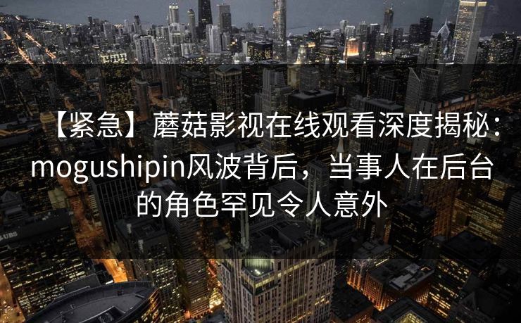 【紧急】蘑菇影视在线观看深度揭秘:mogushipin风波背后,当事人在后台的角色罕见令人意外 【紧急】蘑菇影视在线观看深度揭秘:mogushipin风波背后,当事人在后台的角色罕见令人意外