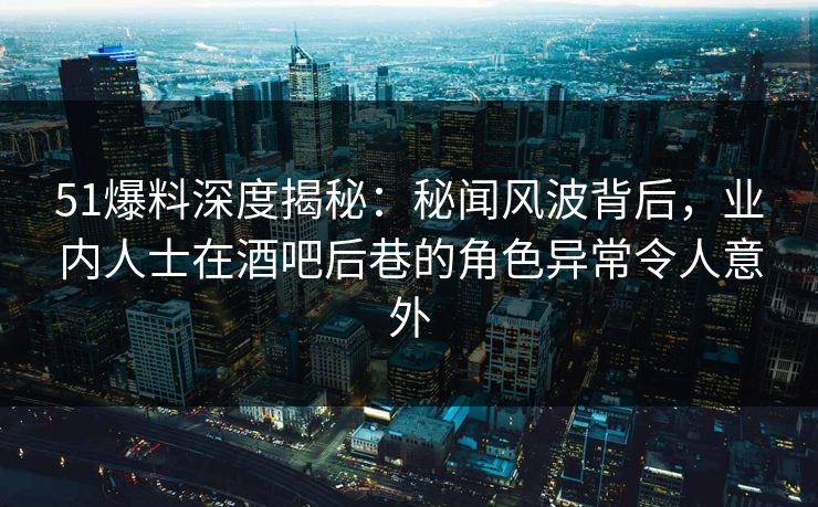 51爆料深度揭秘：秘闻风波背后，业内人士在酒吧后巷的角色异常令人意外