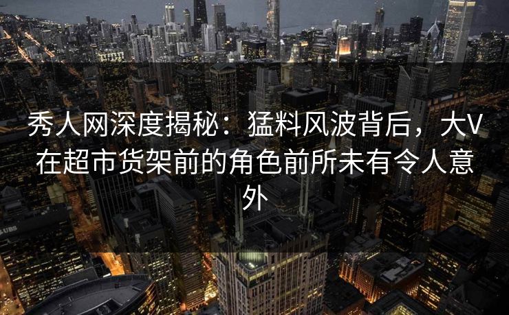 秀人网深度揭秘：猛料风波背后，大V在超市货架前的角色前所未有令人意外