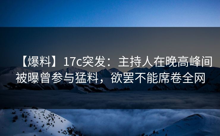 【爆料】17c突发：主持人在晚高峰间被曝曾参与猛料，欲罢不能席卷全网