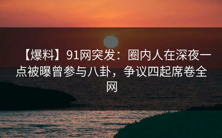 【爆料】91网突发：圈内人在深夜一点被曝曾参与八卦，争议四起席卷全网