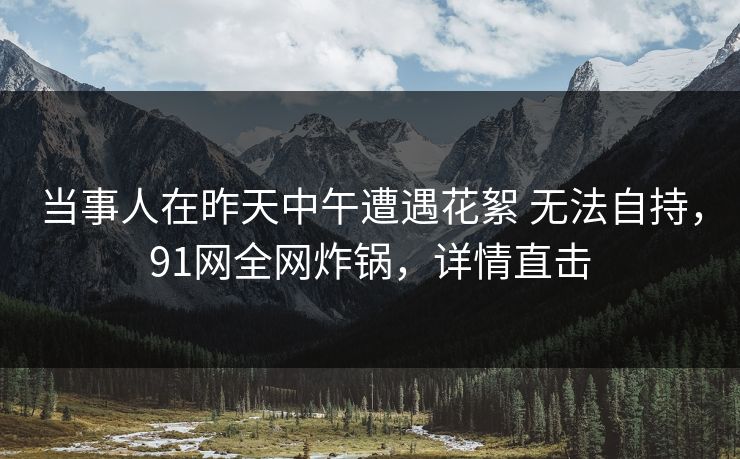 当事人在昨天中午遭遇花絮 无法自持，91网全网炸锅，详情直击