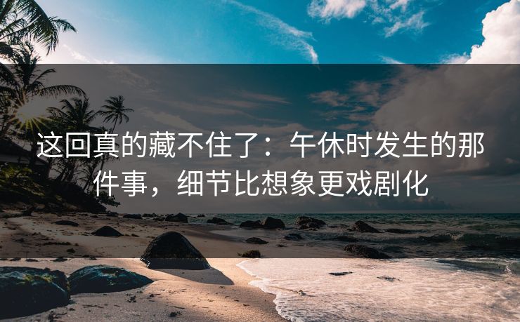 这回真的藏不住了:午休时发生的那件事,细节比想象更戏剧化 这回真的藏不住了:午休时发生的那件事,细节比想象更戏剧化