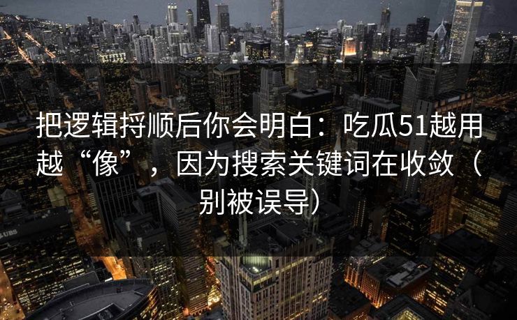 把逻辑捋顺后你会明白：吃瓜51越用越“像”，因为搜索关键词在收敛（别被误导）
