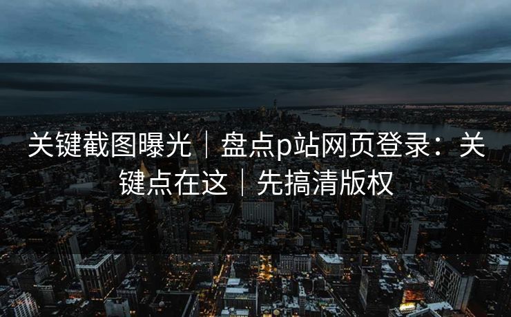 关键截图曝光｜盘点p站网页登录：关键点在这｜先搞清版权