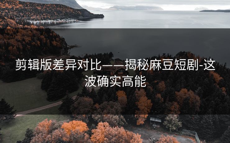 剪辑版差异对比——揭秘麻豆短剧-这波确实高能