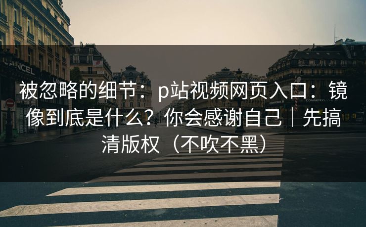 被忽略的细节：p站视频网页入口：镜像到底是什么？你会感谢自己｜先搞清版权（不吹不黑）