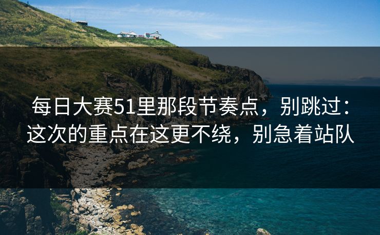 每日大赛51里那段节奏点，别跳过：这次的重点在这更不绕，别急着站队