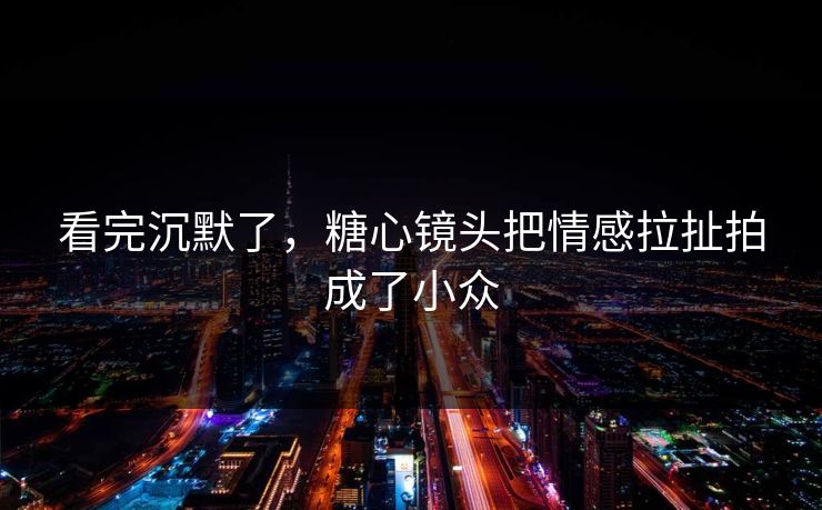 看完沉默了,糖心镜头把情感拉扯拍成了小众 看完沉默了,糖心镜头把情感拉扯拍成了小众