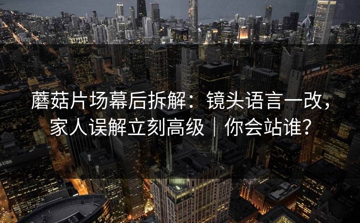 蘑菇片场幕后拆解：镜头语言一改，家人误解立刻高级｜你会站谁？