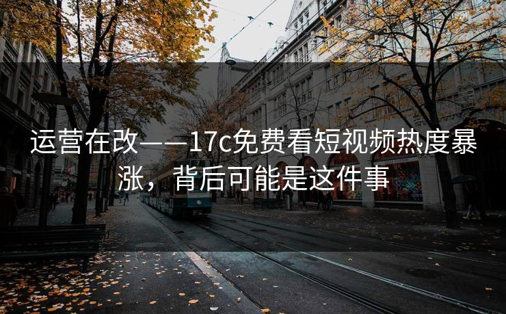 运营在改——17c免费看短视频热度暴涨，背后可能是这件事