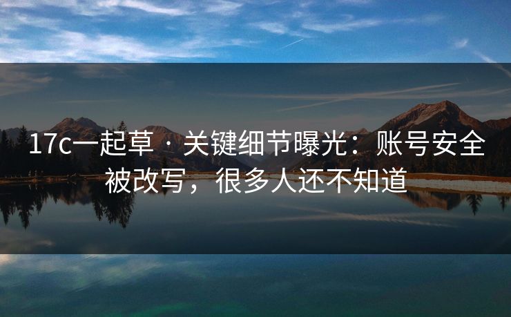 17c一起草 · 关键细节曝光:账号安全被改写,很多人还不知道 17c一起草 · 关键细节曝光:账号安全被改写,很多人还不知道