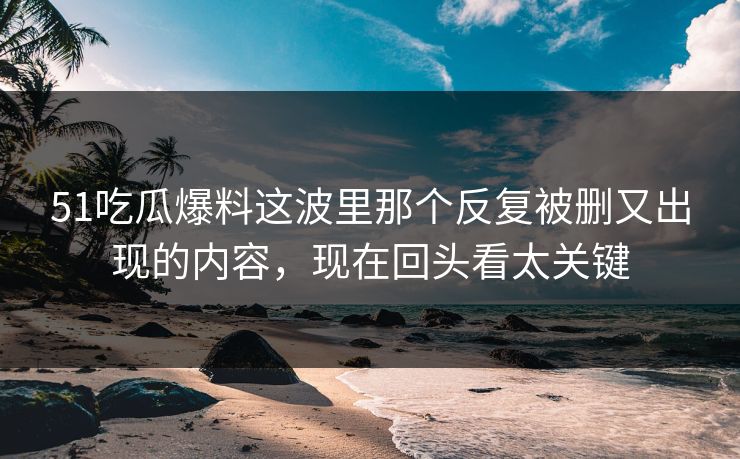 51吃瓜爆料这波里那个反复被删又出现的内容，现在回头看太关键