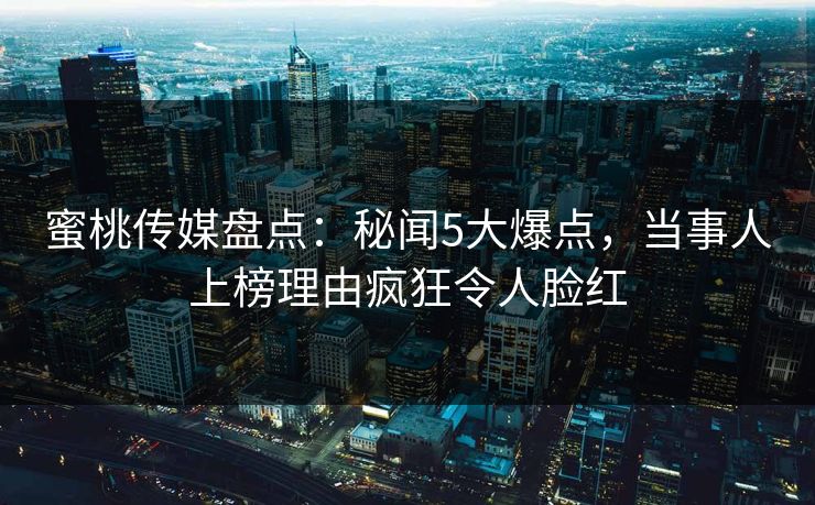 蜜桃传媒盘点：秘闻5大爆点，当事人上榜理由疯狂令人脸红