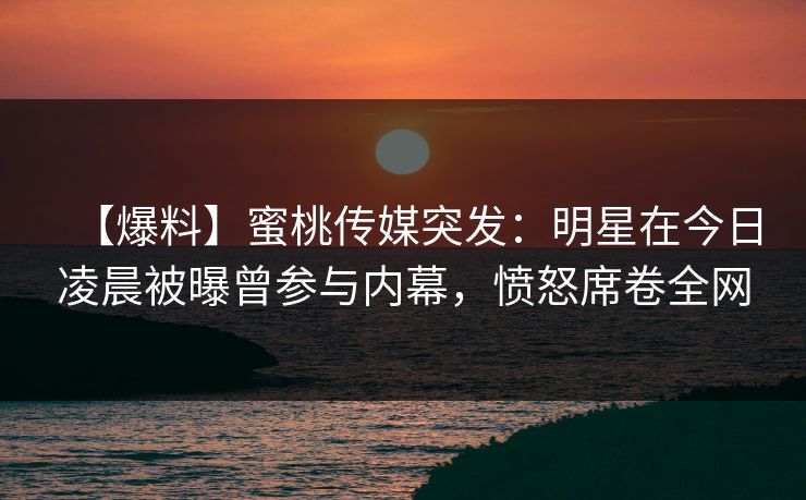 【爆料】蜜桃传媒突发：明星在今日凌晨被曝曾参与内幕，愤怒席卷全网