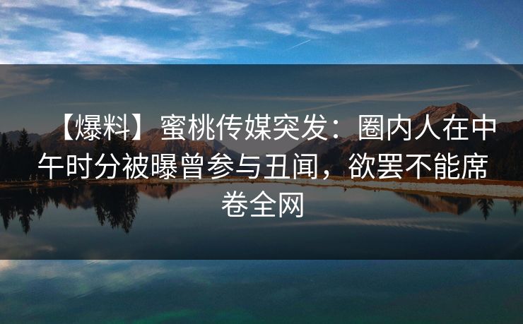 【爆料】蜜桃传媒突发：圈内人在中午时分被曝曾参与丑闻，欲罢不能席卷全网
