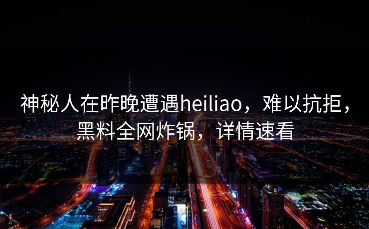 神秘人在昨晚遭遇heiliao，难以抗拒，黑料全网炸锅，详情速看