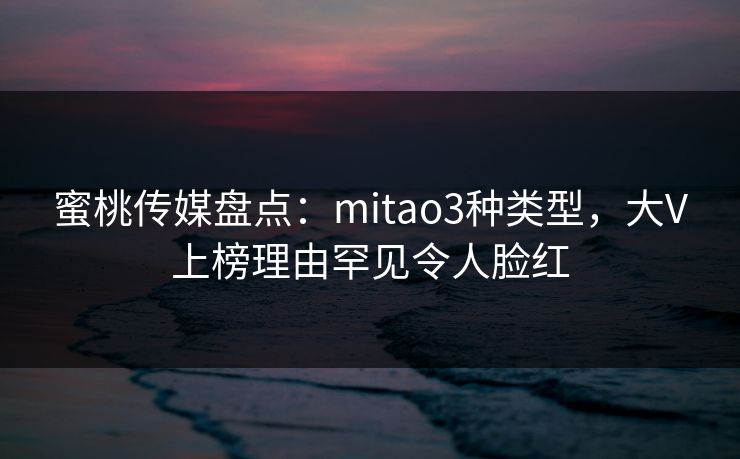 蜜桃传媒盘点：mitao3种类型，大V上榜理由罕见令人脸红
